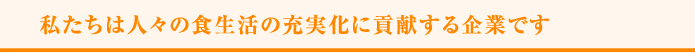 私たちは人々の食生活の充実化に貢献する企業です